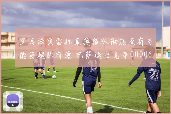 罗马诺莫雷托莱奥留队彻底没有可能英超队有意 巴萨退出竞争0000644